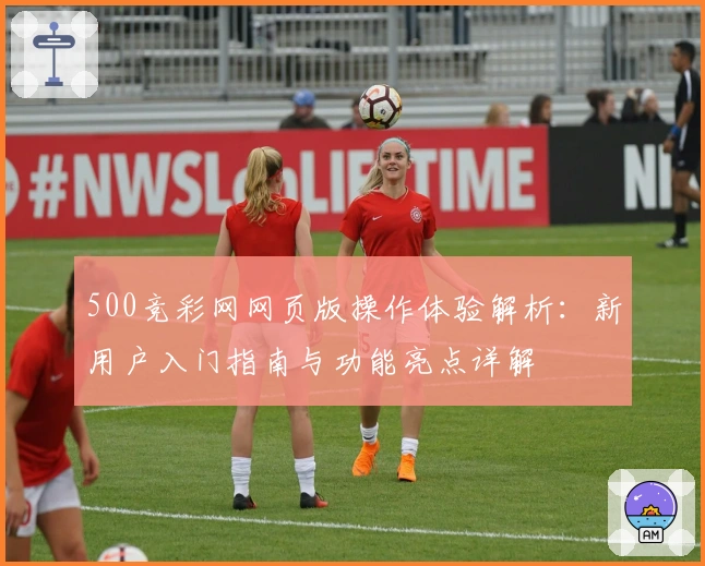 500竞彩网网页版操作体验解析：新用户入门指南与功能亮点详解