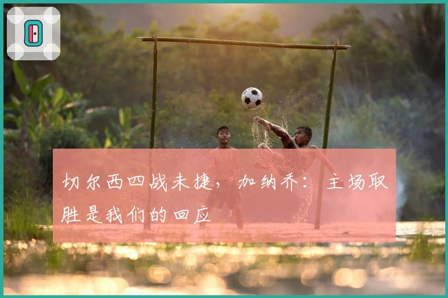 切尔西四战未捷，加纳乔：主场取胜是我们的回应