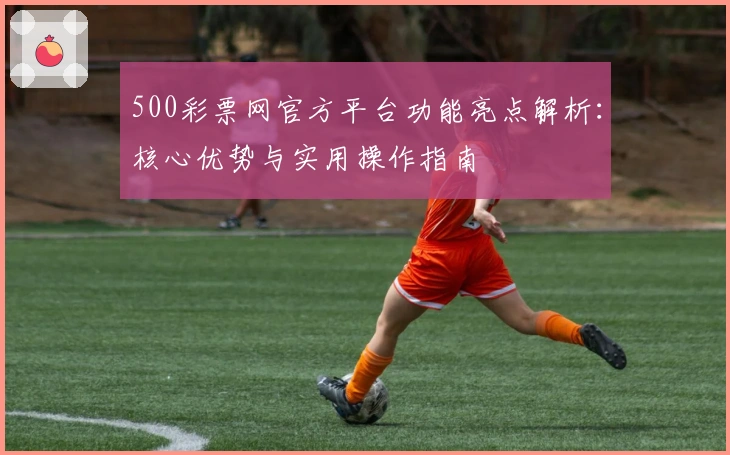 500彩票网官方平台功能亮点解析：核心优势与实用操作指南