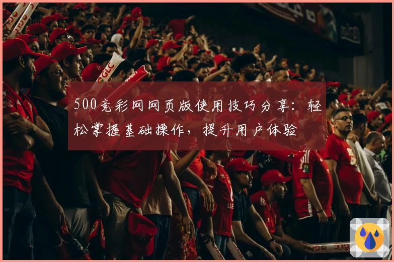 500竞彩网网页版使用技巧分享：轻松掌握基础操作，提升用户体验