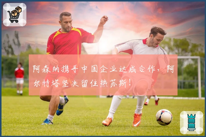 阿森纳携手中国企业达成合作，阿尔特塔坚决留住热苏斯！