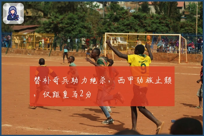 替补奇兵助力绝杀，西甲劲旅止颓，仅距皇马2分