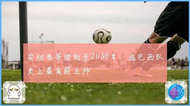 安切洛蒂续约至2030年，成巴西队史上最高薪主帅