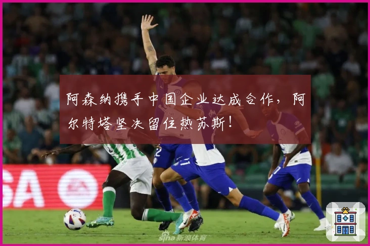 阿森纳携手中国企业达成合作，阿尔特塔坚决留住热苏斯！
