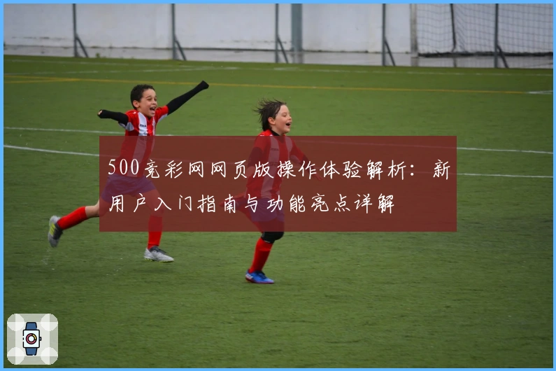 500竞彩网网页版操作体验解析：新用户入门指南与功能亮点详解