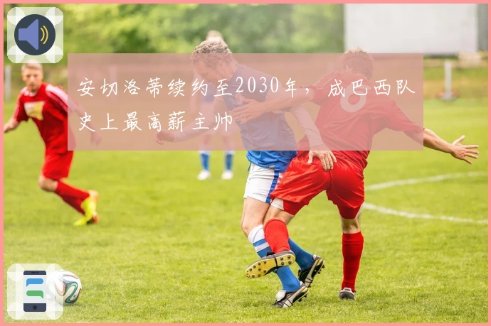 安切洛蒂续约至2030年，成巴西队史上最高薪主帅