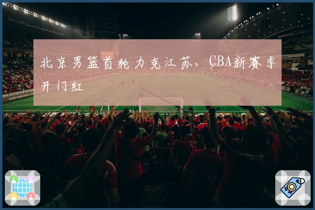 北京男篮首轮力克江苏，CBA新赛季开门红